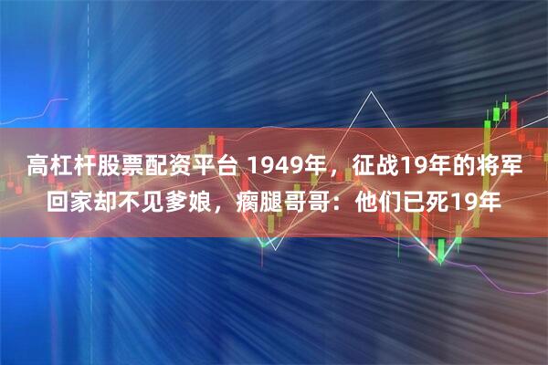 高杠杆股票配资平台 1949年，征战19年的将军回家却不见爹娘，瘸腿哥哥：他们已死19年