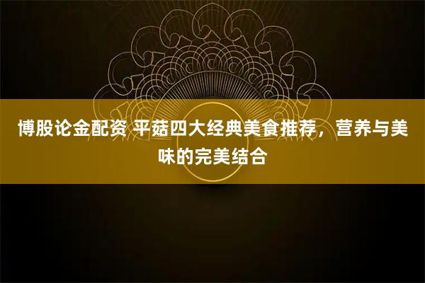 博股论金配资 平菇四大经典美食推荐，营养与美味的完美结合