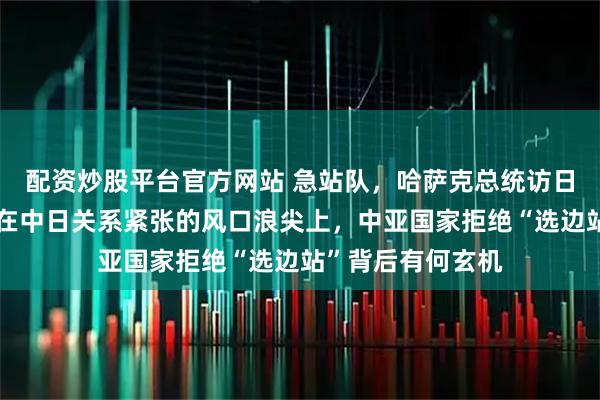 配资炒股平台官方网站 急站队，哈萨克总统访日引来热议，正撞在中日关系紧张的风口浪尖上，中亚国家拒绝“选边站”背后有何玄机