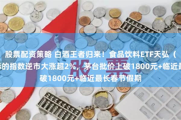 股票配资策略 白酒王者归来！食品饮料ETF天弘（159736）标的指数逆市大涨超2%，茅台批价上破1800元+临近最长春节假期