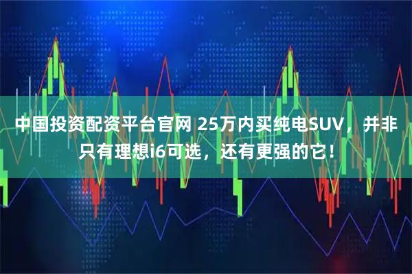 中国投资配资平台官网 25万内买纯电SUV,并非只有理想i6可选,还有更强的它!