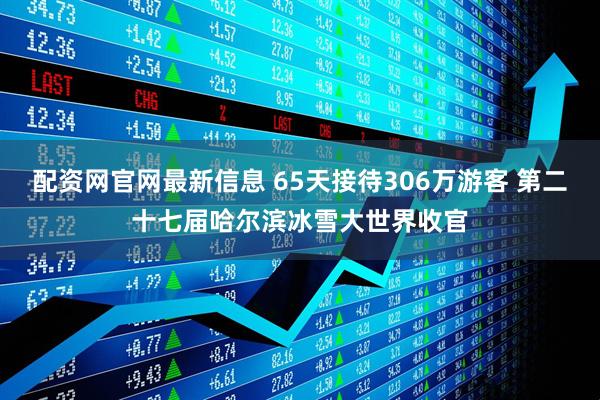 配资网官网最新信息 65天接待306万游客 第二十七届哈尔滨冰雪大世界收官