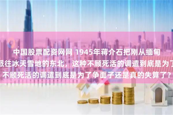 中国股票配资网网 1945年蒋介石把刚从缅甸原始森林出来的远征军派往冰天雪地的东北,这种不顾死活的调遣到底是为了争面子还是真的失算了?