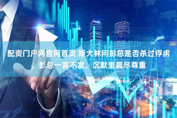 配资门户网官网首页 斯大林问彭总是否杀过俘虏,彭总一言不发,沉默里赢尽尊重