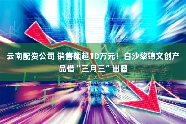 云南配资公司 销售额超10万元！白沙黎锦文创产品借“三月三”出圈