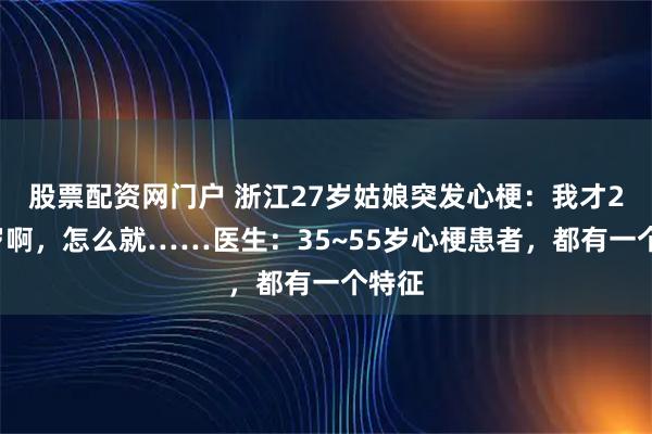 股票配资网门户 浙江27岁姑娘突发心梗:我才20多岁啊,怎么就……医生:35~55岁心梗患者,都有一个特征