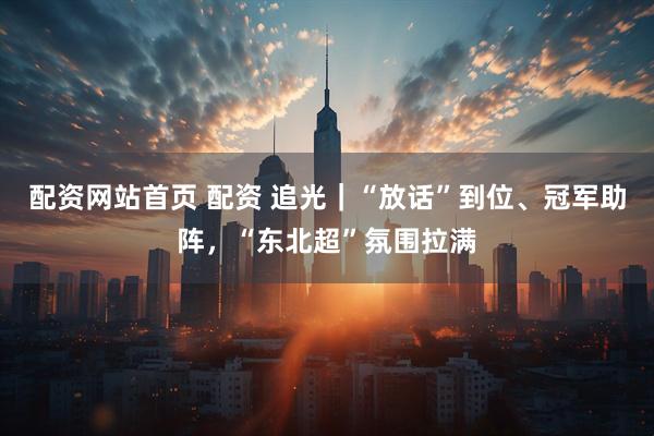 配资网站首页 配资 追光｜“放话”到位、冠军助阵，“东北超”氛围拉满