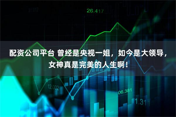 配资公司平台 曾经是央视一姐，如今是大领导，女神真是完美的人生啊！