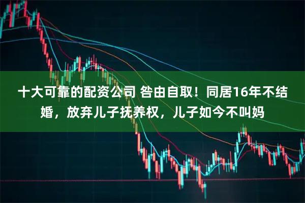 十大可靠的配资公司 咎由自取！同居16年不结婚，放弃儿子抚养权，儿子如今不叫妈