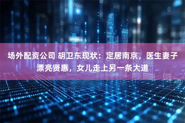 场外配资公司 胡卫东现状：定居南京，医生妻子漂亮贤惠，女儿走上另一条大道