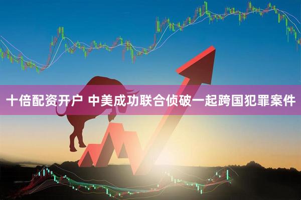 十倍配资开户 中美成功联合侦破一起跨国犯罪案件
