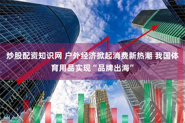 炒股配资知识网 户外经济掀起消费新热潮 我国体育用品实现“品牌出海”