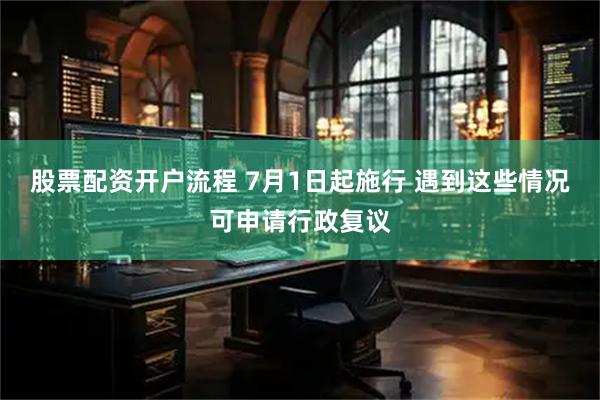 股票配资开户流程 7月1日起施行 遇到这些情况可申请行政复议