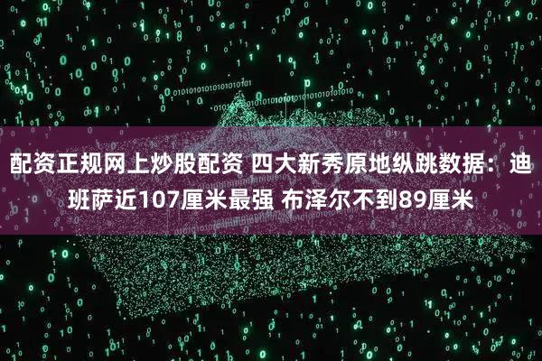 配资正规网上炒股配资 四大新秀原地纵跳数据：迪班萨近107厘米最强 布泽尔不到89厘米