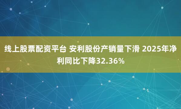 线上股票配资平台 安利股份产销量下滑 2025年净利同比下降32.36%