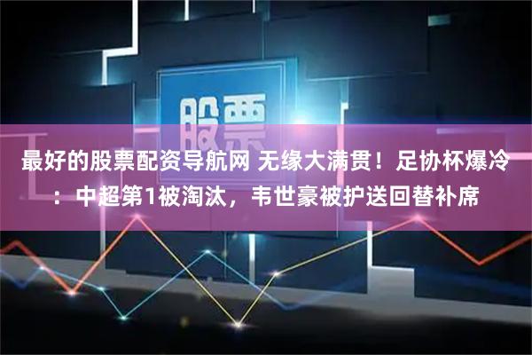 最好的股票配资导航网 无缘大满贯!足协杯爆冷:中超第1被淘汰,韦世豪被护送回替补席