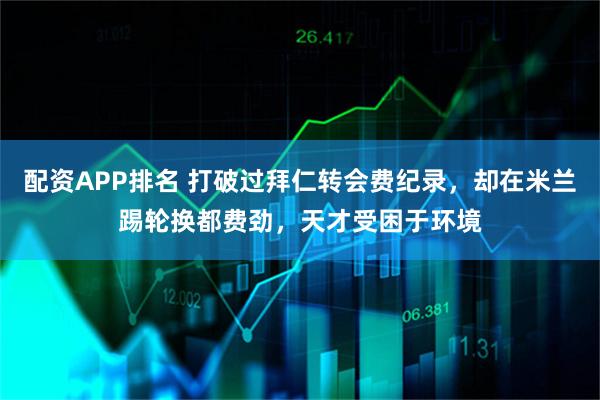 配资APP排名 打破过拜仁转会费纪录，却在米兰踢轮换都费劲，天才受困于环境