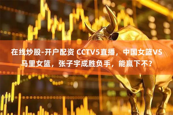 在线炒股-开户配资 CCTV5直播，中国女篮VS马里女篮，张子宇成胜负手，能赢下不？
